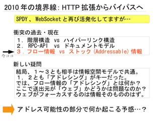 2010 年の境界線： HTTP 拡張からバイパスへ
      SPDY 、 WebSocket と再び活発化してますが…

  衝突の過去・現在
  １．階層構造 vs ハイパーリンク構造
  ２． RPC-API vs ドキュメントモデル
  ３ . フロー情報 vs ストック (Addressable) 情報
今ココ

  新しい疑問
  結局、１～３とも相手は情報空間モデルで共通。
  １，２とも「アドレシング」がキーだった。
  では、フロー情報の「アドレシング」とは何か？
  ここで送出元が「ウェブ」かどうかは問題なのか？
  ウェブがフォーカスするのは情報そのもののはず。

      アドレス可能性の部分で何か起こる予感…？
 