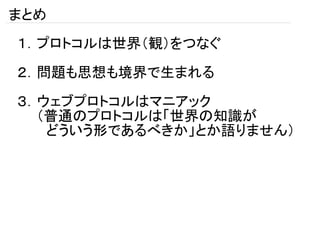 まとめ
１．プロトコルは世界（観）をつなぐ

２．問題も思想も境界で生まれる

３．ウェブプロトコルはマニアック
　　（普通のプロトコルは「世界の知識が
　　　どういう形であるべきか」とか語りません）
 