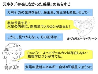 元ネタ：「存在しなかった惑星」のあらすじ
 万有引力の発見を受け、海王星、冥王星も発見。そして…


 私は予言する！
 水星の内側に、新惑星ヴァルカンがあると！


 しかし、見つからない。その正体は…      ルヴェリエ＝キバヤーシ



          E=mc^2 ！よってヴァルカンは存在しない！
          物理学はワシが育てた。


賢者 A.E.   太陽の放射エネルギー自体が「惑星 V 」だった
 