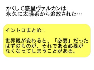 かくして惑星ヴァルカンは
永久に太陽系から追放された…

イントロまとめ：

世界観が変わると、「必要」だった
はずのものが、それである必要が
なくなってしまうことがある。
 