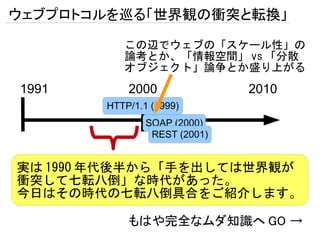 ウェブプロトコルを巡る「世界観の衝突と転換」

          この辺でウェブの「スケール性」の
          論考とか、「情報空間」 vs 「分散
          オブジェクト」論争とか盛り上がる
1991       2000               2010
       HTTP/1.1 (1999)
               SOAP (2000)
                REST (2001)


実は 1990 年代後半から「手を出しては世界観が
衝突して七転八倒」な時代があった。
今日はその時代の七転八倒具合をご紹介します。

           もはや完全なムダ知識へ GO →
 