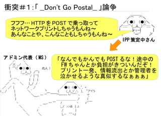 衝突＃１：「 __Don't Go Postal__ 」論争

 フフフ… HTTP を POST で乗っ取って
 ネットワークプリントしちゃうもんね～
 あんなことや、こんなこともしちゃうもんね～
                                 IPP 策定中さん


アドミン代表（ MS ）   「なんでもかんでも POST るな！途中の
               　 FW ちゃんとか負担がきついんだぞ！
               　プリント一発、情報流出とか管理者を
               　泣かせるような真似するなぁぁぁ」
 