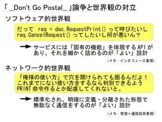 「 __Don't Go Postal__ 」論争と世界観の対立
ソフトウェア的世界観
   だって req = doc.RequestPrint() って呼びたいし
   req.CancelRequest() ってしたいし何が悪いん？

       サービスには「固有の機能」を体現する API が
       あり、それを細かく詰めるのが「よい」設計
                           （メモ：インタフェース重視）

ネットワーク的世界観
   「俺様の使い方」で穴を開けられても困るんだよ！
   これまでにない使い方をするなら判別できるよう
   PRINT 命令作るとか配慮してくれないと。
       標準化され、明確に定義・分離された形態で
       無駄なく通信をするのが「よい」設計
                           （メモ：管理＋通信効率重視）
 