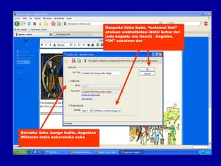 Kanpoko linka bada, “external link”  atalean webhelbidea idatzi behar dut (edo kopiatu eta itsasi) . Segidan, “OK” sakatzen dut Barneko linka izango balitz, dagokion  Wikiaren tokia aukeratuko nuke 