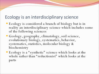 Ecology is an interdisciplinary science Ecology is considered a branch of biology but is in reality an interdisciplinary science which includes some of the following sciences Geology, geography, climatology, soil science, evolutionary biology, systematics, behavior, systematics, statistics, molecular biology & biochemistry Ecology is a “synthetic” science which looks at the whole rather than “reductionist” which looks at the parts 