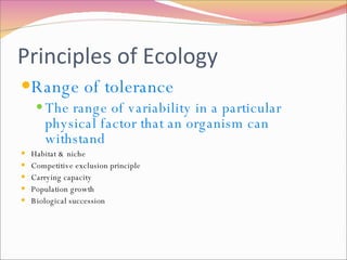 Principles of Ecology Range of tolerance The range of variability in a particular physical factor that an organism can withstand Habitat & niche Competitive exclusion principle Carrying capacity Population growth Biological succession 