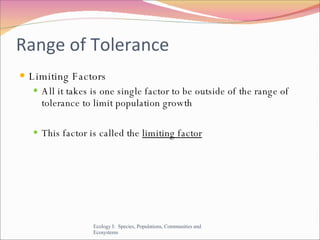 Range of Tolerance Limiting Factors All it takes is one single factor to be outside of the range of tolerance to limit population growth This factor is called the  limiting factor Ecology I:  Species, Populations, Communities and Ecosystems 