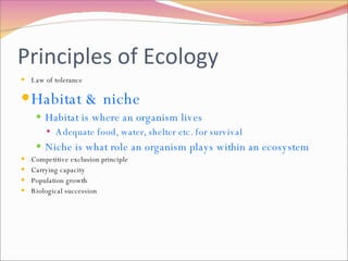 Principles of Ecology Law of tolerance Habitat & niche Habitat is where an organism lives Adequate food, water, shelter etc. for survival Niche is what role an organism plays within an ecosystem Competitive exclusion principle Carrying capacity Population growth Biological succession 