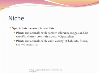 Niche Specialists versus Generalists Plants and animals with narrow tolerance ranges and/or specific dietary constraints, etc. =  Specialists Plants and animals with wide variety of habitats, foods, etc =  Generalists Ecology I:  Species, Populations, Communities and Ecosystems 
