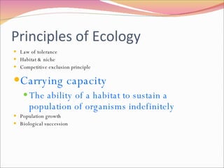 Principles of Ecology Law of tolerance Habitat & niche Competitive exclusion principle Carrying capacity The ability of a habitat to sustain a population of organisms indefinitely Population growth Biological succession 