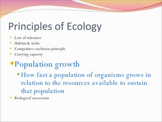 Principles of Ecology Law of tolerance Habitat & niche Competitive exclusion principle Carrying capacity Population growth How fast a population of organisms grows in relation to the resources available to sustain that population Biological succession 