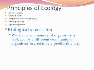 Principles of Ecology Law of tolerance Habitat & niche Competitive exclusion principle Carrying capacity Population growth Biological succession When one community of organisms is replaced by a different community of organisms in a relatively predictable way 