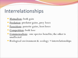 Interrelationships Mutualism : both gain Predation : predator gains, prey loses Parasitism : parasite gains, host loses Competition : both lose Commensalism :  one species benefits; the other is unaffected Biological environment & ecology = interrelationships 