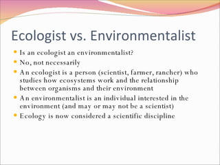 Ecologist vs. Environmentalist Is an ecologist an environmentalist? No, not necessarily An ecologist is a person (scientist, farmer, rancher) who studies how ecosystems work and the relationship between organisms and their environment An environmentalist is an individual interested in the environment (and may or may not be a scientist) Ecology is now considered a scientific discipline  