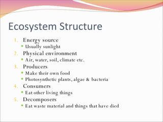 Ecosystem Structure Energy source Usually sunlight Physical environment Air, water, soil, climate etc. Producers Make their own food Photosynthetic plants, algae & bacteria Consumers Eat other living things Decomposers Eat waste material and things that have died 