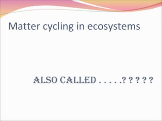 Matter cycling in ecosystems Also called . . . . .? ? ? ? ? 