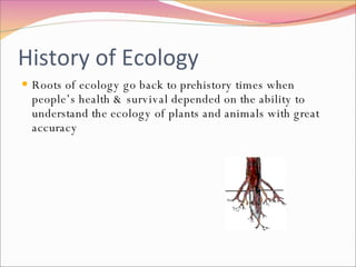 History of Ecology Roots of ecology go back to prehistory times when people’s health & survival depended on the ability to understand the ecology of plants and animals with great accuracy 
