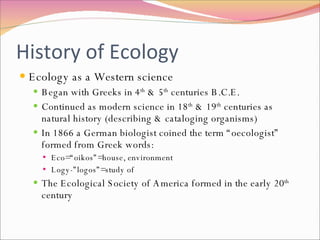 History of Ecology Ecology as a Western science Began with Greeks in 4 th  & 5 th  centuries B.C.E. Continued as modern science in 18 th  & 19 th  centuries as natural history (describing & cataloging organisms) In 1866 a German biologist coined the term “oecologist” formed from Greek words: Eco=“oikos”=house, environment Logy-”logos”=study of  The Ecological Society of America formed in the early 20 th  century 