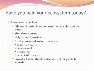 Have you paid your ecosystem today? Ecosystem services Filtrates & assimilates pollutants to help clean air and water Modulates climate Helps control erosion Breaks down and assimilates waste  helps fix Nitrogen forms topsoil aerates soil water infiltration etc. Provides habitat (food, water, shelter) for plants & animals 