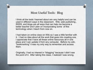 Most Useful Tools: Blog
I think all the tools I learned about are very helpful and can be
used in different ways in the classroom. Wiki, web publishing ,
RSSS, and blogs are all ways that can help me become a
better teacher and I plan on incorporating some of this
technology when I teach from now on.
I had taken on online class on Wiki so I was a little familiar with
it. I had no idea about all the work that goes into creating one.
I appreciate that I have all these online resources all in one
place and I can update it from any computer. Before my wiki,
“bookmarking” it was my only way to remember and access
them.
Originally, I had no interest in “blogging” because I didn’t see
the point of it. After taking this class, I realized I was wrong,
 