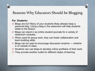 Reasons Why Educators Should be Blogging
For Students:
O Blogs are fun! Many of your students likely already keep a
personal blog. Using a blog in the classroom will help students
relate to the lesson.
O Blogs can stand in as online student journals for a variety of
classroom modules.
O When used for group work, they can foster collaboration and
team-building skills.
O Blogs can be used to encourage discussion anytime — whether
in or outside of class.
O Students can use blogs to develop online portfolios of their work.
O They provide another outlet for different styles of learning
 