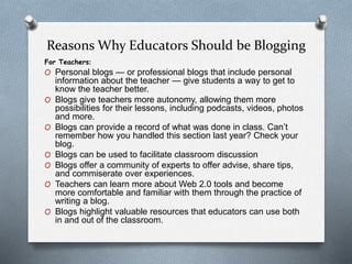 Reasons Why Educators Should be Blogging
For Teachers:
O Personal blogs — or professional blogs that include personal
information about the teacher — give students a way to get to
know the teacher better.
O Blogs give teachers more autonomy, allowing them more
possibilities for their lessons, including podcasts, videos, photos
and more.
O Blogs can provide a record of what was done in class. Can’t
remember how you handled this section last year? Check your
blog.
O Blogs can be used to facilitate classroom discussion
O Blogs offer a community of experts to offer advise, share tips,
and commiserate over experiences.
O Teachers can learn more about Web 2.0 tools and become
more comfortable and familiar with them through the practice of
writing a blog.
O Blogs highlight valuable resources that educators can use both
in and out of the classroom.
 