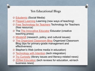 Ten Educational Blogs
O Edudemic (Social Media)
O Flipped Learning Learning (new ways of teaching)
O Free Technology for Teachers Technology for Teachers
(free resource)
O The The Innovative Educator Educator (creative
teaching press)
O Mindshift (research, policy, and cultural issues)
O The Organized Classroom Blog Organized Classroom
Blog (tips for primary-grade management and
effectiveness)
O Stephen’s Web (online media in education)
O Technology with Intention (tech integration)
O Try Curiosity (library issues and literacy-related news)
O ZDNet Education (tech reviews for education, ed-tech
business news)
 