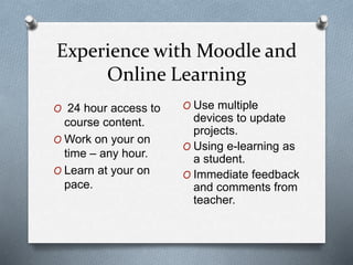 Experience with Moodle and
Online Learning
O 24 hour access to
course content.
O Work on your on
time – any hour.
O Learn at your on
pace.
O Use multiple
devices to update
projects.
O Using e-learning as
a student.
O Immediate feedback
and comments from
teacher.
 