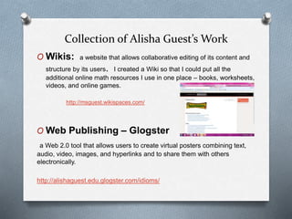 Collection of Alisha Guest’s Work
O Wikis: a website that allows collaborative editing of its content and
structure by its users. I created a Wiki so that I could put all the
additional online math resources I use in one place – books, worksheets,
videos, and online games.
http://msguest.wikispaces.com/
O Web Publishing – Glogster
a Web 2.0 tool that allows users to create virtual posters combining text,
audio, video, images, and hyperlinks and to share them with others
electronically.
http://alishaguest.edu.glogster.com/idioms/
 