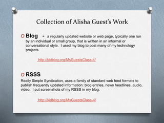 Collection of Alisha Guest’s Work
O Blog - a regularly updated website or web page, typically one run
by an individual or small group, that is written in an informal or
conversational style. I used my blog to post many of my technology
projects.
http://kidblog.org/MsGuestsClass-4/
O RSSS
Really Simple Syndication, uses a family of standard web feed formats to
publish frequently updated information: blog entries, news headlines, audio,
video. I put screenshots of my RSSS in my blog.
http://kidblog.org/MsGuestsClass-4/
 