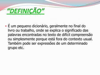  É um pequeno dicionário, geralmente no final do
livro ou trabalho, onde se explica o significado das
palavras encontradas no texto de difícil compreensão
ou simplesmente porque está fora do contexto usual.
Também pode ser expressões de um determinado
grupo etc.
 