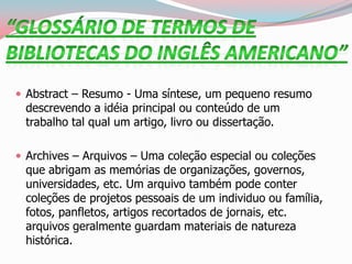  Abstract – Resumo - Uma síntese, um pequeno resumo
descrevendo a idéia principal ou conteúdo de um
trabalho tal qual um artigo, livro ou dissertação.
 Archives – Arquivos – Uma coleção especial ou coleções
que abrigam as memórias de organizações, governos,
universidades, etc. Um arquivo também pode conter
coleções de projetos pessoais de um individuo ou família,
fotos, panfletos, artigos recortados de jornais, etc.
arquivos geralmente guardam materiais de natureza
histórica.
 