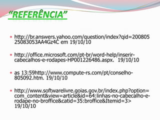  http://br.answers.yahoo.com/question/index?qid=200805
25083053AA4Gz4C em 19/10/10
 http://office.microsoft.com/pt-br/word-help/inserir-
cabecalhos-e-rodapes-HP001226486.aspx. 19/10/10
 as 13:59http://www.compute-rs.com/pt/conselho-
805092.htm. 19/10/10
 http://www.softwarelivre.goias.gov.br/index.php?option=
com_content&view=article&id=64:linhas-no-cabecalho-e-
rodape-no-broffice&catid=35:broffice&Itemid=3>
19/10/10
 