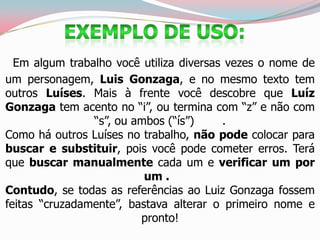 Em algum trabalho você utiliza diversas vezes o nome de
um personagem, Luis Gonzaga, e no mesmo texto tem
outros Luíses. Mais à frente você descobre que Luíz
Gonzaga tem acento no “i”, ou termina com “z” e não com
“s”, ou ambos (“ís”) .
Como há outros Luíses no trabalho, não pode colocar para
buscar e substituir, pois você pode cometer erros. Terá
que buscar manualmente cada um e verificar um por
um .
Contudo, se todas as referências ao Luiz Gonzaga fossem
feitas “cruzadamente”, bastava alterar o primeiro nome e
pronto!
 