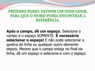 Após o campo, dê um espaço. Selecione o
campo e o espaço SOMENTE. É necessário
selecionar o espaço! E não pode selecionar a
quebra de linha ou qualquer outro elemento
depois. Mesmo que o campo esteja no final da
linha, dê um espaço e selecione-o com o espaço.
 