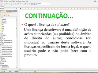  O que é a licença de software?
Uma licença de software é uma definição de
ações autorizadas (ou proibidas) no âmbito
do direito do autor; concedidas (ou
impostas) ao usuário deste software. As
licenças especificam de forma legal, o que o
usuário pode e não pode fazer com o
produto.
 