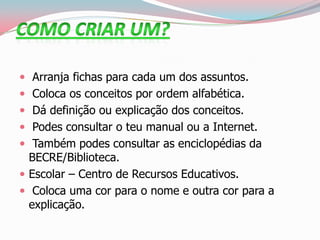  Arranja fichas para cada um dos assuntos.
 Coloca os conceitos por ordem alfabética.
 Dá definição ou explicação dos conceitos.
 Podes consultar o teu manual ou a Internet.
 Também podes consultar as enciclopédias da
BECRE/Biblioteca.
 Escolar – Centro de Recursos Educativos.
 Coloca uma cor para o nome e outra cor para a
explicação.
 