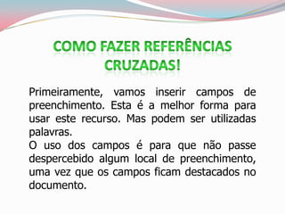 Primeiramente, vamos inserir campos de
preenchimento. Esta é a melhor forma para
usar este recurso. Mas podem ser utilizadas
palavras.
O uso dos campos é para que não passe
despercebido algum local de preenchimento,
uma vez que os campos ficam destacados no
documento.
 