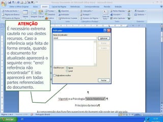 ATENÇÃO
É necessário extrema
cautela no uso destes
recursos. Caso a
referência seja feita de
forma errada, quando
o documento for
atualizado aparecerá o
seguinte erro: “erro!
referência não
encontrada!” E isto
aparecerá em todas
partes referenciadas
do documento.
 