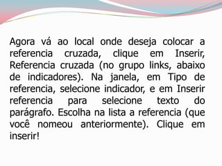 Agora vá ao local onde deseja colocar a
referencia cruzada, clique em Inserir,
Referencia cruzada (no grupo links, abaixo
de indicadores). Na janela, em Tipo de
referencia, selecione indicador, e em Inserir
referencia para selecione texto do
parágrafo. Escolha na lista a referencia (que
você nomeou anteriormente). Clique em
inserir!
 