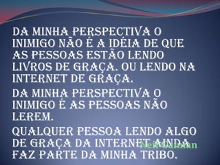 Da minha perspectiva o
inimigo não é a idéia de que
as pessoas estão lendo
livros de graça. Ou lendo na
internet de graça.
Da minha perspectiva o
inimigo é as pessoas não
lerem.
Qualquer pessoa lendo algo
de graça da internet ainda
faz parte da minha tribo.
 