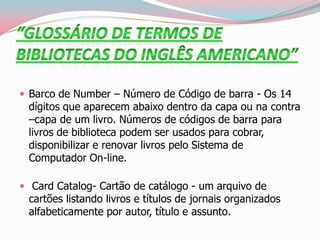  Barco de Number – Número de Código de barra - Os 14
dígitos que aparecem abaixo dentro da capa ou na contra
–capa de um livro. Números de códigos de barra para
livros de biblioteca podem ser usados para cobrar,
disponibilizar e renovar livros pelo Sistema de
Computador On-line.
 Card Catalog- Cartão de catálogo - um arquivo de
cartões listando livros e títulos de jornais organizados
alfabeticamente por autor, título e assunto.
 