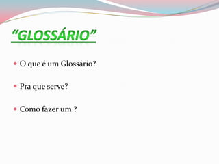  O que é um Glossário?
 Pra que serve?
 Como fazer um ?
 