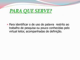  Para identificar o de uso de palavra restrito ao
trabalho de pesquisa ou pouco conhecidas pelo
virtual leitor, acompanhadas de definição.
 
