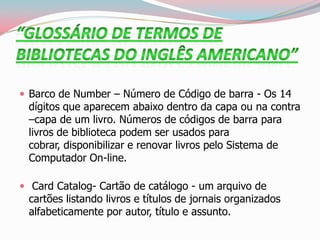  Barco de Number – Número de Código de barra - Os 14
dígitos que aparecem abaixo dentro da capa ou na contra
–capa de um livro. Números de códigos de barra para
livros de biblioteca podem ser usados para
cobrar, disponibilizar e renovar livros pelo Sistema de
Computador On-line.
 Card Catalog- Cartão de catálogo - um arquivo de
cartões listando livros e títulos de jornais organizados
alfabeticamente por autor, título e assunto.
 