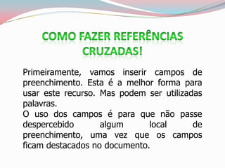 Primeiramente, vamos inserir campos de
preenchimento. Esta é a melhor forma para
usar este recurso. Mas podem ser utilizadas
palavras.
O uso dos campos é para que não passe
despercebido algum local de
preenchimento, uma vez que os campos
ficam destacados no documento.
 