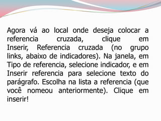 Agora vá ao local onde deseja colocar a
referencia cruzada, clique em
Inserir, Referencia cruzada (no grupo
links, abaixo de indicadores). Na janela, em
Tipo de referencia, selecione indicador, e em
Inserir referencia para selecione texto do
parágrafo. Escolha na lista a referencia (que
você nomeou anteriormente). Clique em
inserir!
 