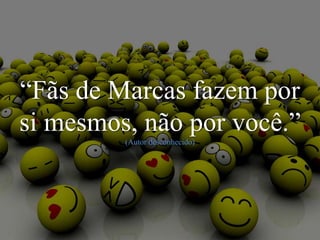 “Fãs de Marcas fazem por
si mesmos, não por você.”
(Autor desconhecido)
 
