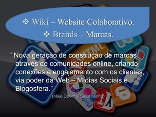  Wiki – Website Colaborativo.
 Brands – Marcas.
“ Nova geração de construção de marcas
através de comunidades online, criando
conexões e engajamento com os clientes,
via poder da Web – Mídias Sociais e
Blogosfera.”
(Mike Dover e Sean Moffitt)
 