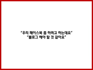 “우리 페이스북 좀 하려고 하는데요”
  “블로그 해야 할 것 같아요”
 
